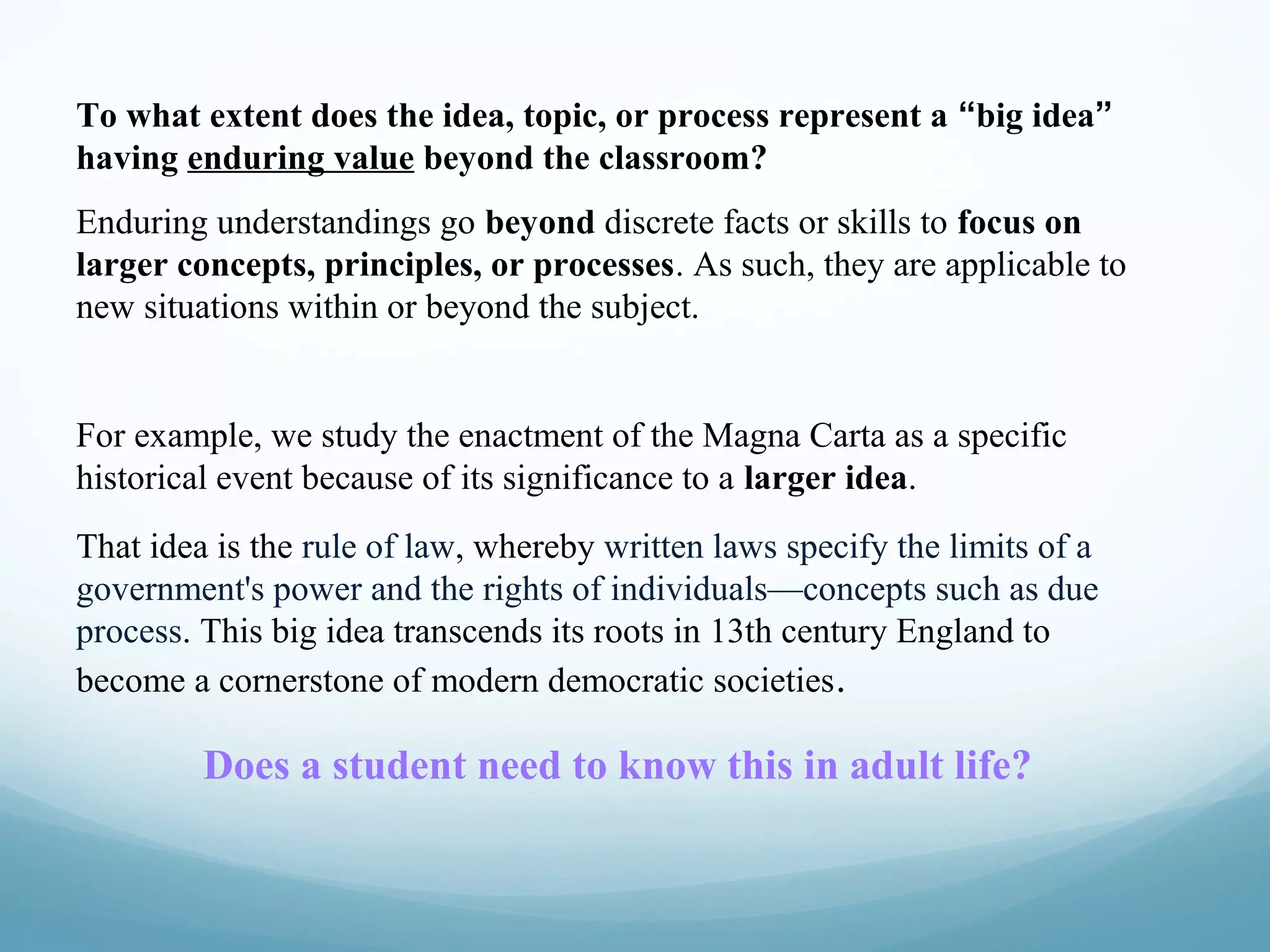 To what extent does the idea, topic, or process represent a “big idea”
having enduring value beyond the classroom?
Enduring understandings go beyond discrete facts or skills to focus on
larger concepts, principles, or processes. As such, they are applicable to
new situations within or beyond the subject.

For example, we study the enactment of the Magna Carta as a specific
historical event because of its significance to a larger idea.
That idea is the rule of law, whereby written laws specify the limits of a
government's power and the rights of individuals—concepts such as due
process. This big idea transcends its roots in 13th century England to
become a cornerstone of modern democratic societies .

Does a student need to know this in adult life?

 
