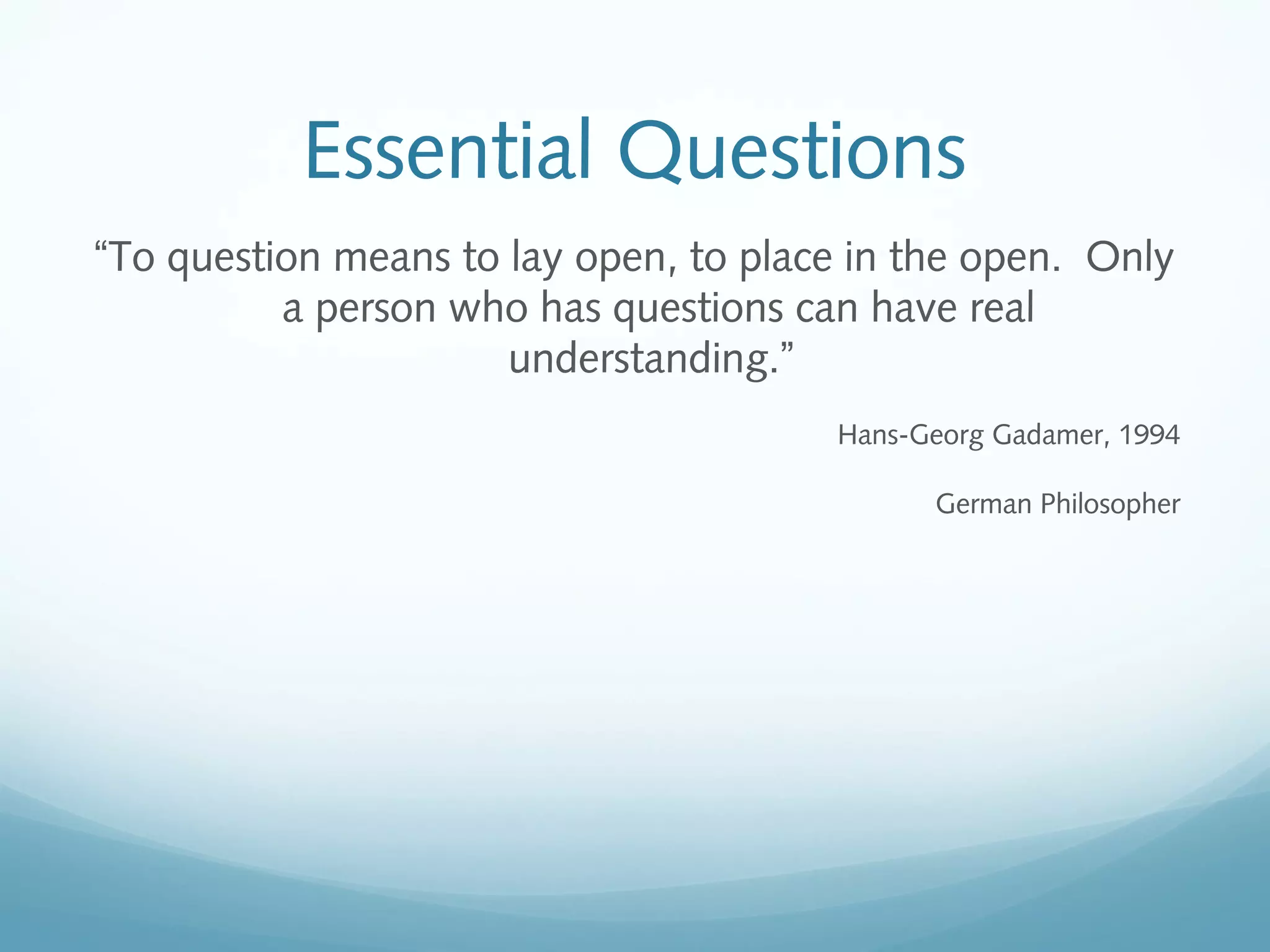 Essential Questions
“To question means to lay open, to place in the open. Only
a person who has questions can have real
understanding.”
Hans-Georg Gadamer, 1994
German Philosopher

 