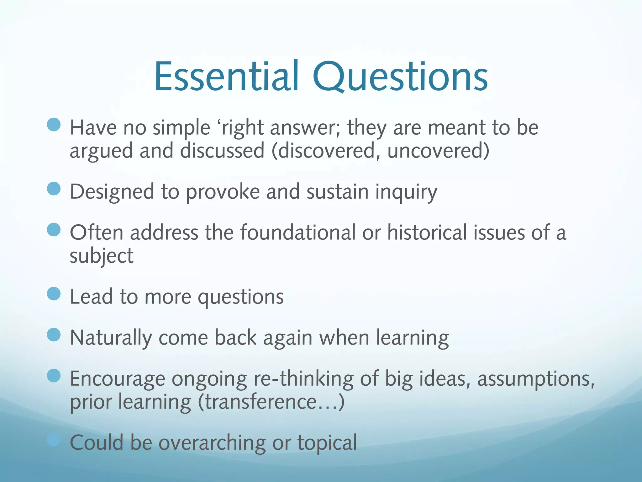 Essential Questions
 Have no simple ‘right answer; they are meant to be
argued and discussed (discovered, uncovered)

 Designed to provoke and sustain inquiry
 Often address the foundational or historical issues of a
subject

 Lead to more questions
 Naturally come back again when learning
 Encourage ongoing re-thinking of big ideas, assumptions,
prior learning (transference…)

 Could be overarching or topical

 