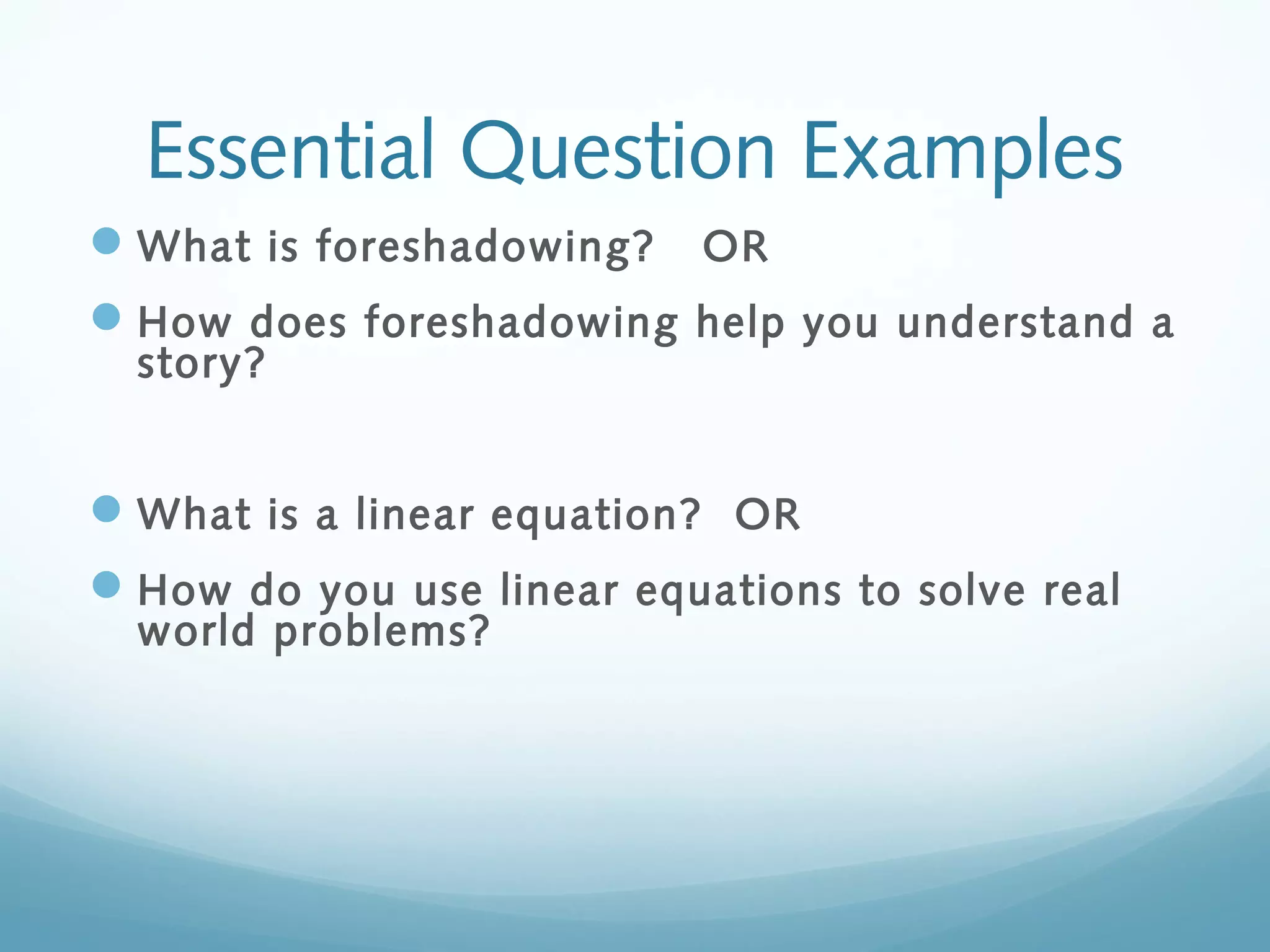 Essential Question Examples
 What is foreshadowing?

OR

 How does foreshadowing help you understand a
story?

 What is a linear equation? OR
 How do you use linear equations to solve real
world problems?

 