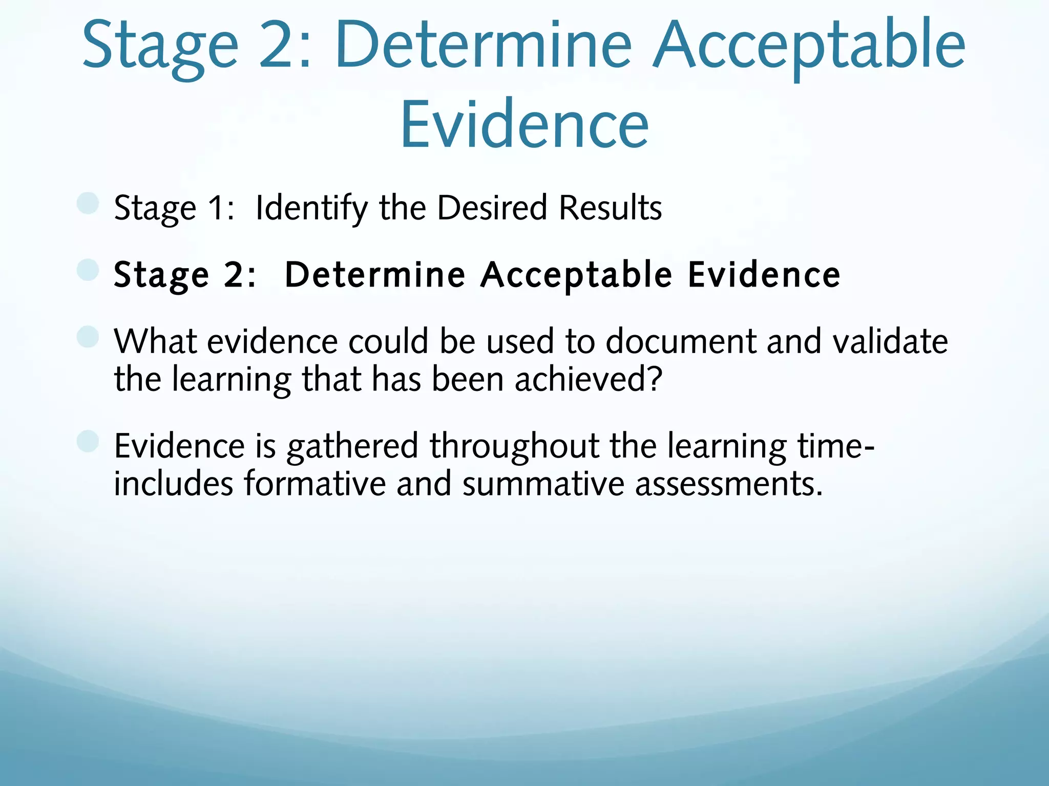 Stage 2: Determine Acceptable
Evidence
 Stage 1: Identify the Desired Results
 Stage 2: Determine Acceptable Evidence
 What evidence could be used to document and validate
the learning that has been achieved?

 Evidence is gathered throughout the learning timeincludes formative and summative assessments.

 