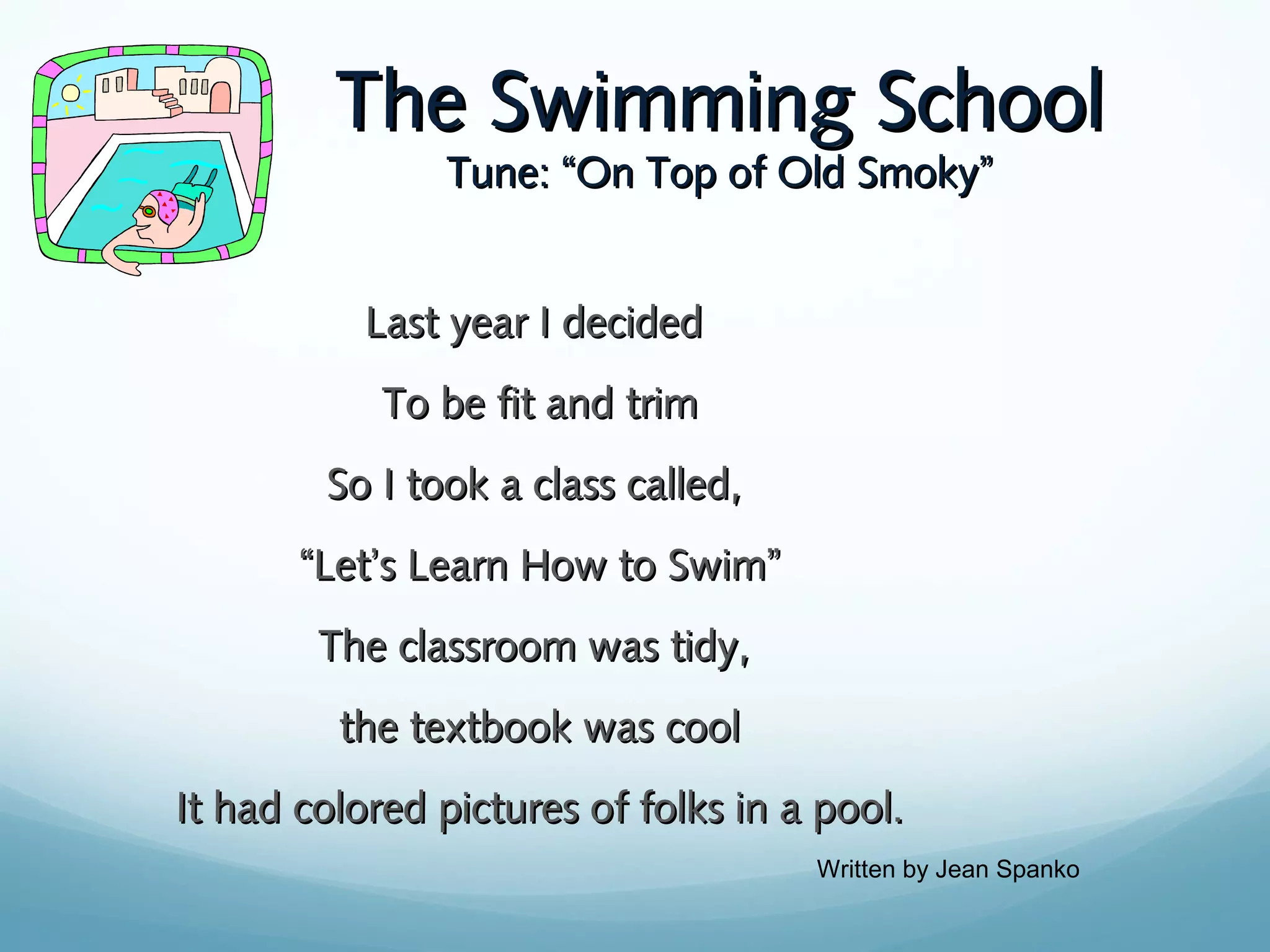 The Swimming School
Tune: “On Top of Old Smoky”

Last year I decided
To be fit and trim
So I took a class called,
“Let’s Learn How to Swim”
The classroom was tidy,
the textbook was cool
It had colored pictures of folks in a pool.
Written by Jean Spanko

 