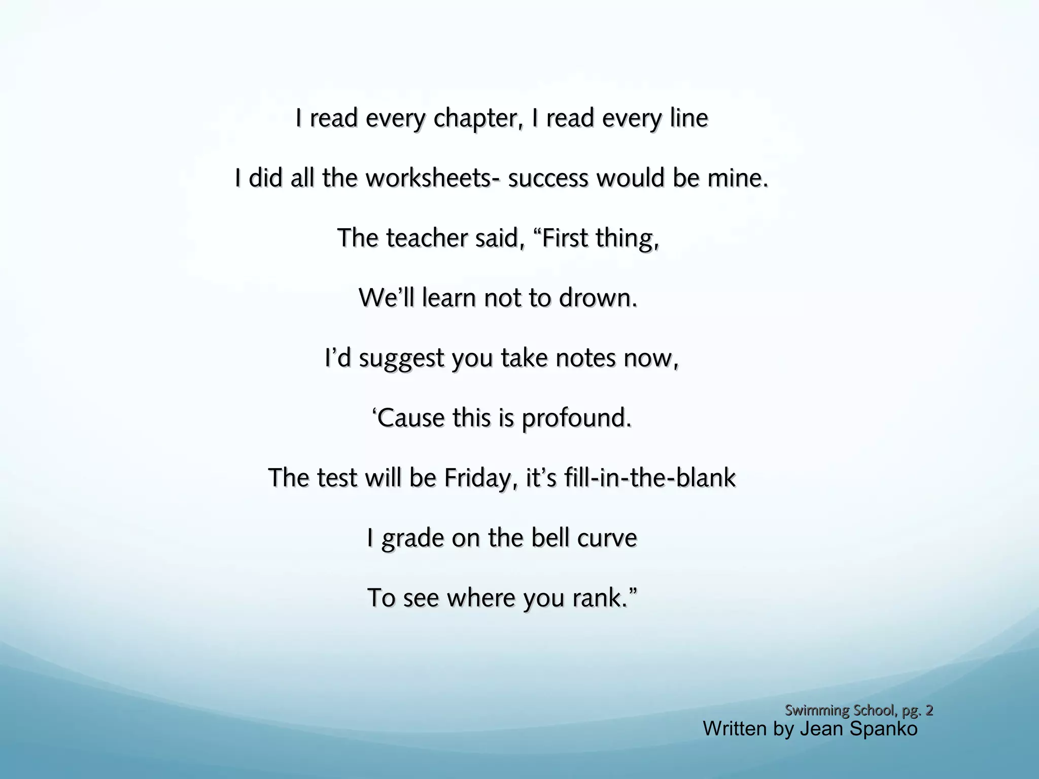 I read every chapter, I read every line
I did all the worksheets- success would be mine.
The teacher said, “First thing,
We’ll learn not to drown.
I’d suggest you take notes now,
‘Cause this is profound.
The test will be Friday, it’s fill-in-the-blank
I grade on the bell curve
To see where you rank.”

Swimming School, pg. 2

Written by Jean Spanko

 