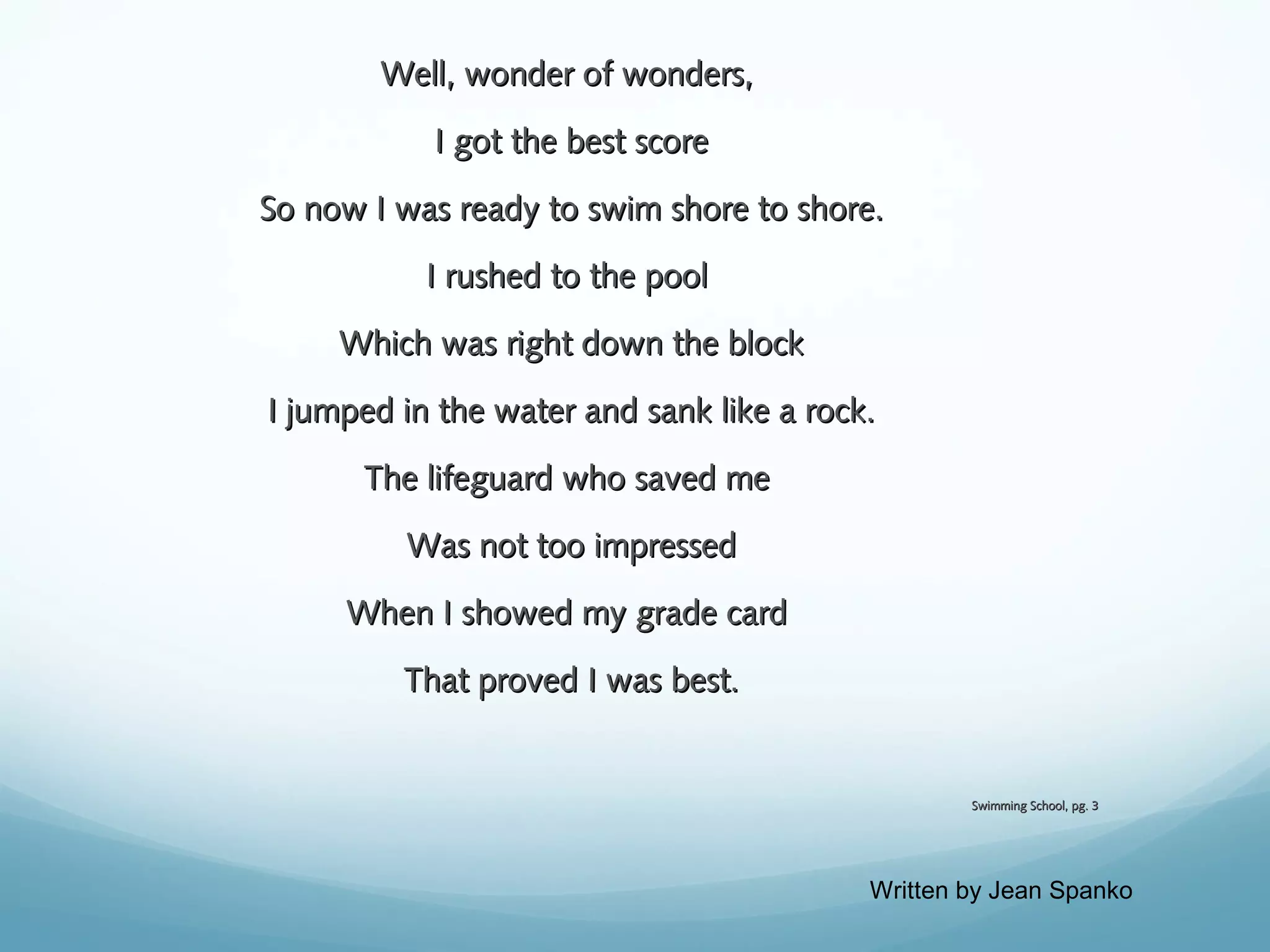 Well, wonder of wonders,
I got the best score
So now I was ready to swim shore to shore.
I rushed to the pool
Which was right down the block
I jumped in the water and sank like a rock.
The lifeguard who saved me
Was not too impressed
When I showed my grade card
That proved I was best.

Swimming School, pg. 3

Written by Jean Spanko

 