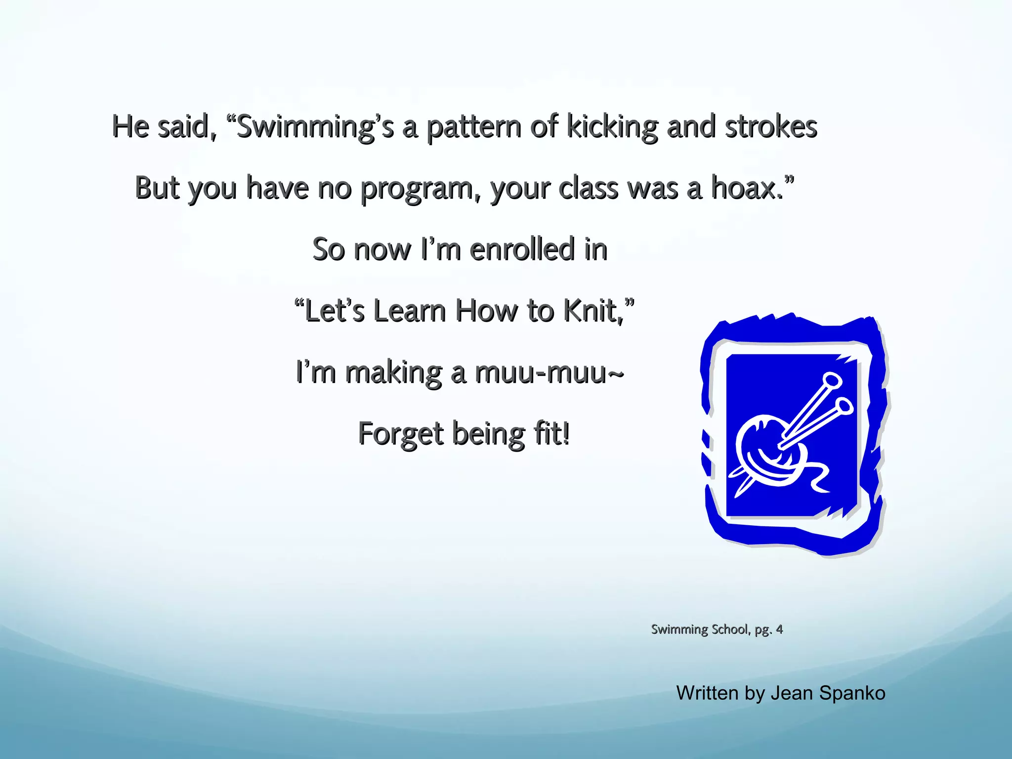 He said, “Swimming’s a pattern of kicking and strokes
But you have no program, your class was a hoax.”
So now I’m enrolled in
“Let’s Learn How to Knit,”
I’m making a muu-muu~
Forget being fit!

Swimming School, pg. 4

Written by Jean Spanko

 