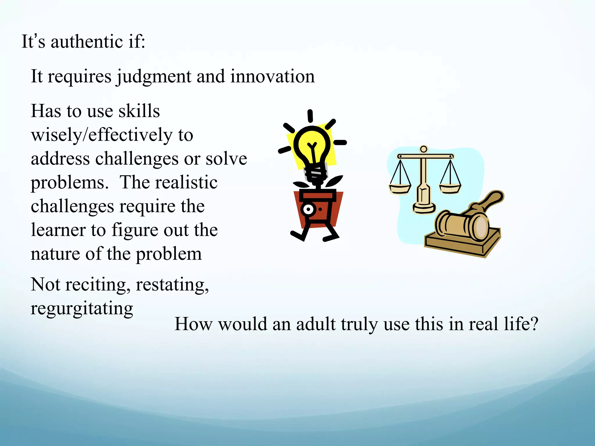 It’s authentic if:
It requires judgment and innovation
Has to use skills
wisely/effectively to
address challenges or solve
problems. The realistic
challenges require the
learner to figure out the
nature of the problem
Not reciting, restating,
regurgitating
How would an adult truly use this in real life?

 