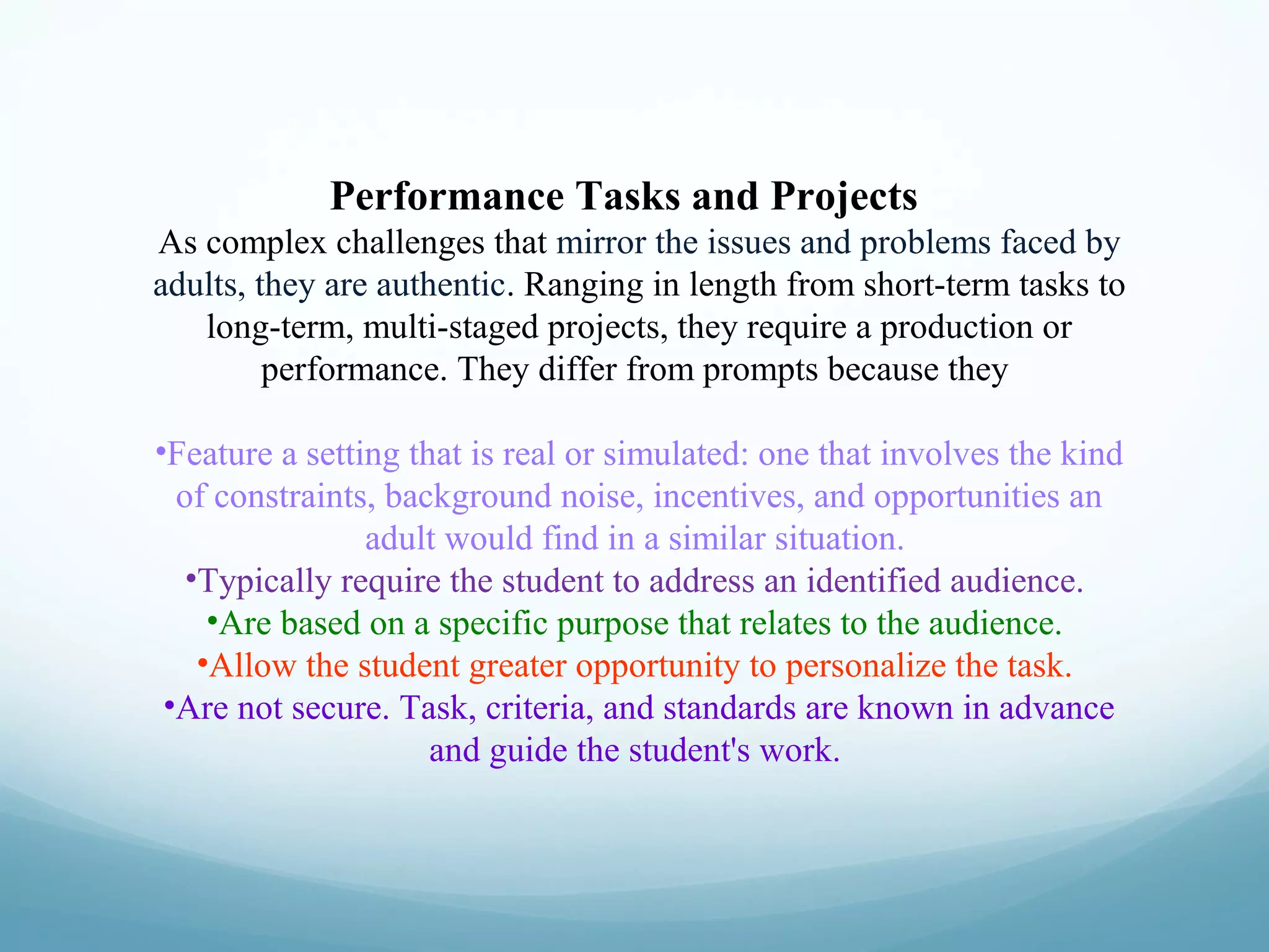Performance Tasks and Projects
As complex challenges that mirror the issues and problems faced by
adults, they are authentic. Ranging in length from short-term tasks to
long-term, multi-staged projects, they require a production or
performance. They differ from prompts because they
•Feature a setting that is real or simulated: one that involves the kind
of constraints, background noise, incentives, and opportunities an
adult would find in a similar situation.
•Typically require the student to address an identified audience.
•Are based on a specific purpose that relates to the audience.
•Allow the student greater opportunity to personalize the task.
•Are not secure. Task, criteria, and standards are known in advance
and guide the student's work.

 