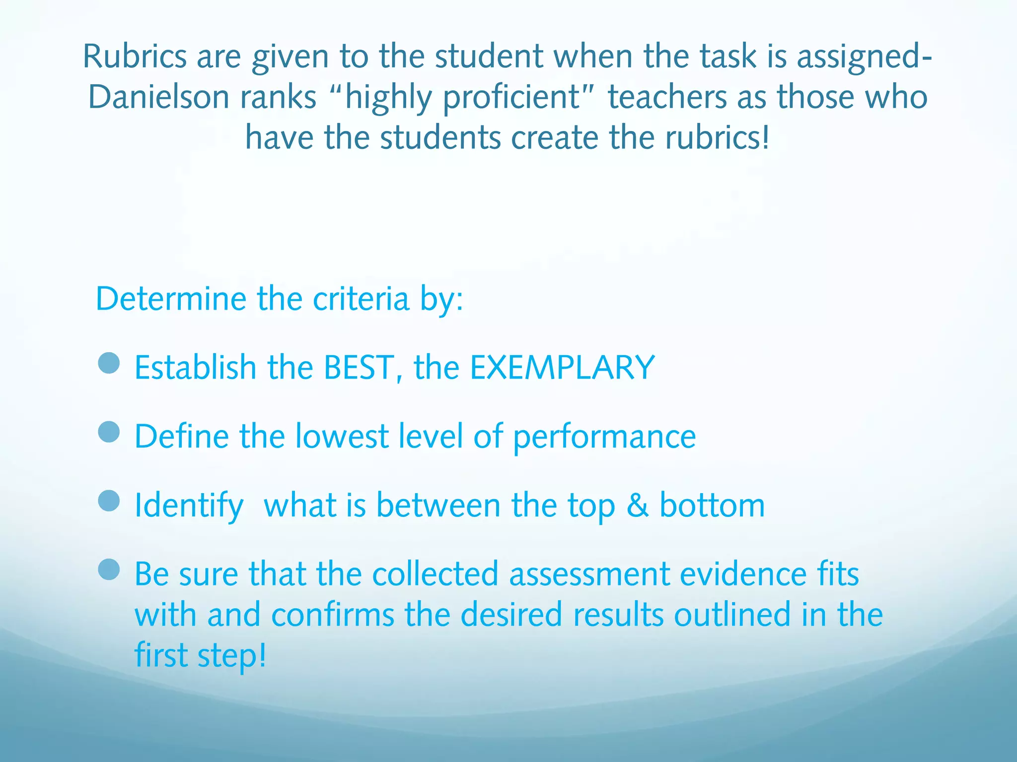 Rubrics are given to the student when the task is assignedDanielson ranks “highly proficient” teachers as those who
have the students create the rubrics!

Determine the criteria by:

 Establish the BEST, the EXEMPLARY
 Define the lowest level of performance
 Identify what is between the top & bottom
 Be sure that the collected assessment evidence fits
with and confirms the desired results outlined in the
first step!

 