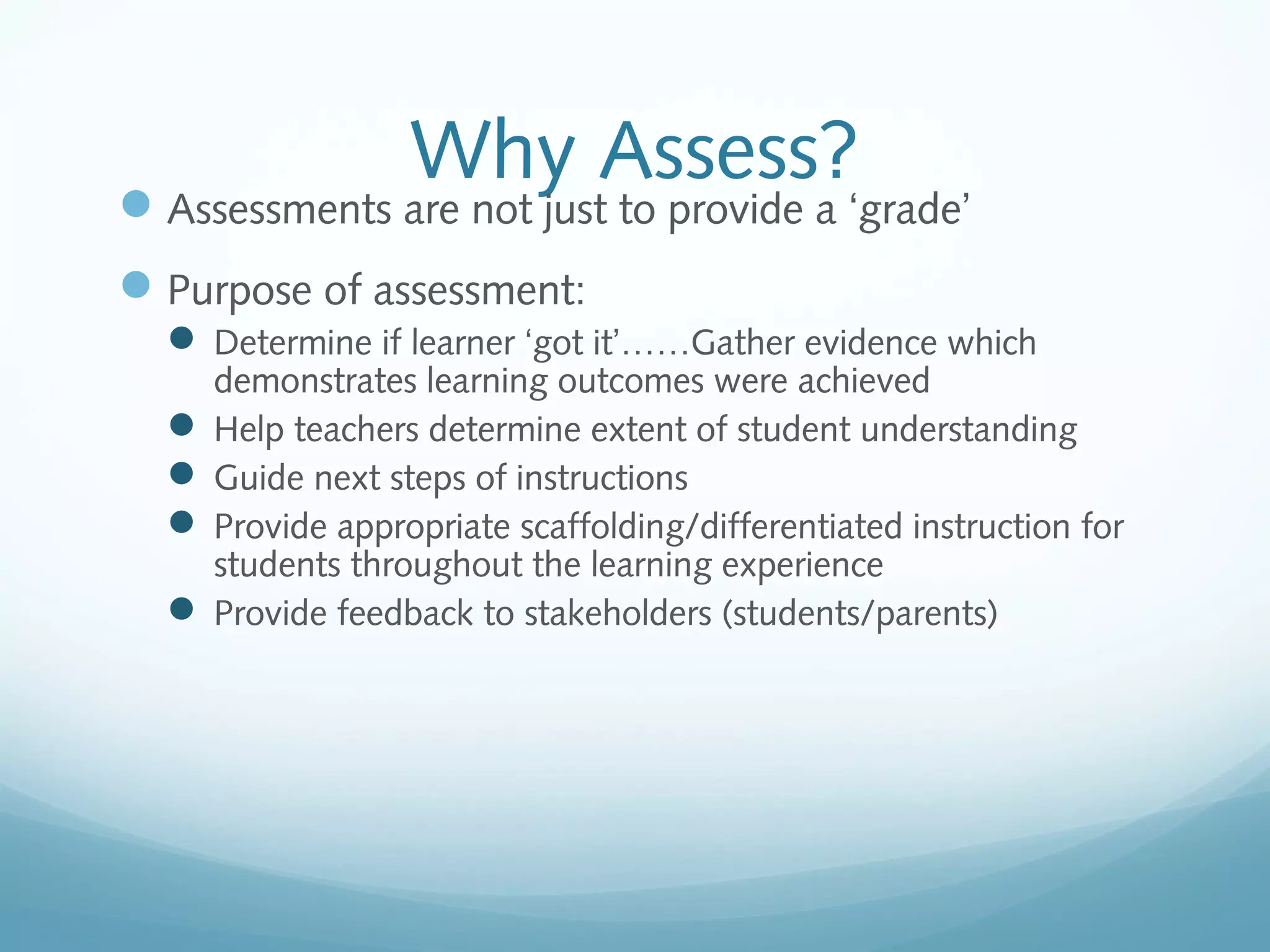 Why Assess?

 Assessments are not just to provide a ‘grade’
 Purpose of assessment:
 Determine if learner ‘got it’……Gather evidence which

demonstrates learning outcomes were achieved
 Help teachers determine extent of student understanding
 Guide next steps of instructions
 Provide appropriate scaffolding/differentiated instruction for
students throughout the learning experience
 Provide feedback to stakeholders (students/parents)

 