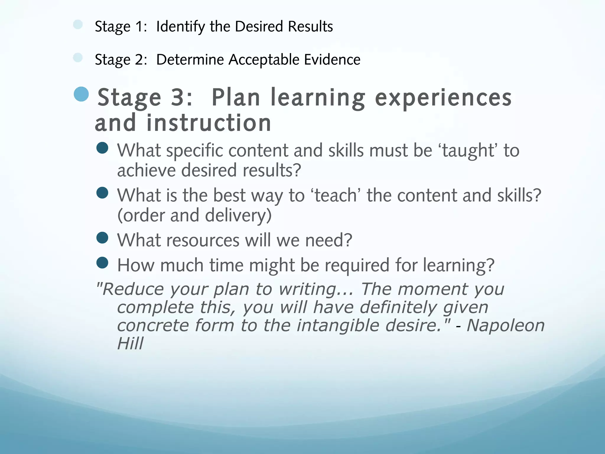  Stage 1: Identify the Desired Results
 Stage 2: Determine Acceptable Evidence

Stage 3: Plan learning experiences
and instruction

 What specific content and skills must be ‘taught’ to

achieve desired results?
 What is the best way to ‘teach’ the content and skills?
(order and delivery)
 What resources will we need?
 How much time might be required for learning?
"Reduce your plan to writing... The moment you
complete this, you will have definitely given
concrete form to the intangible desire." - Napoleon
Hill

 