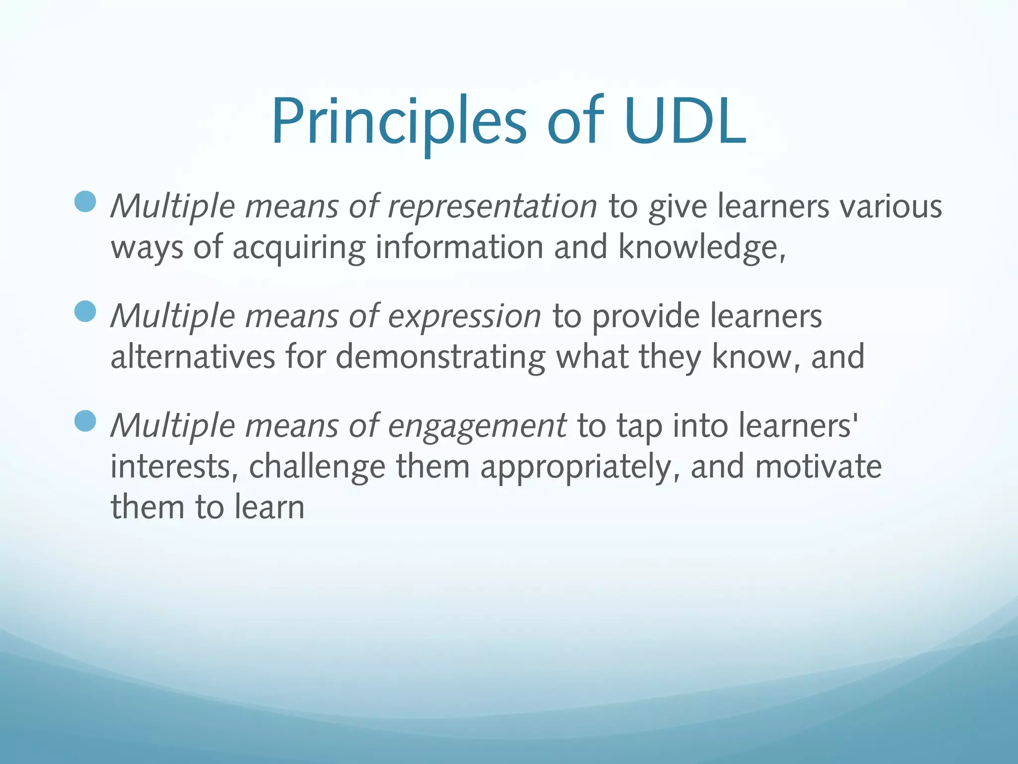 Principles of UDL
 Multiple means of representation to give learners various
ways of acquiring information and knowledge,

 Multiple means of expression to provide learners
alternatives for demonstrating what they know, and

 Multiple means of engagement to tap into learners'
interests, challenge them appropriately, and motivate
them to learn

 
