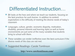Differentiated Instruction…
 DI looks at the how and where we teach our students, focusing on
the best practices for each learner. In addition to content
expectations is the difficulty of meeting the diverse needs of today’s
classroom

 Languages, culture, gender, economic disparity, motivation,
disability, personal interests and learning styles as well as home
environments are just some of the many variables that students
bring to school with them.

 These variables can render ineffective even the best curriculum if the
diverse needs of the class are not met.

 Suggested Readings- Carole Tomlinson
http://www.caroltomlinson.com/

 