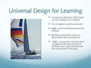 Universal Design for Learning
 Tomlinson & McTighe (2007) both
use the metaphor of a sailboat

 This metaphor could be extended.
 UbD is the final destination for this
sailboat.

 DI allows each of the sailors to

demonstrate their competence.

 "UDL" ensures that the boat itself
is capable of the trip and free of
obstacles that might interfere with
the achievement of the goal.

 