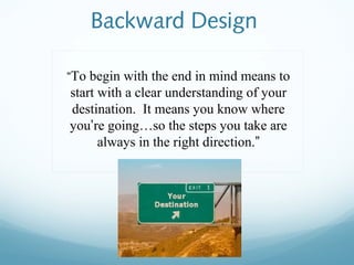 Backward Design
“To begin with the end in mind means to

start with a clear understanding of your
destination. It means you know where
you’re going…so the steps you take are
always in the right direction.”

 