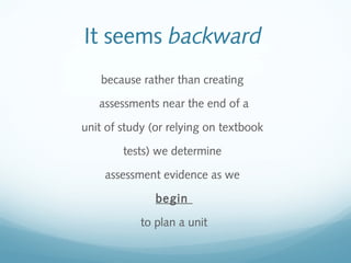 It seems backward
because rather than creating
assessments near the end of a
unit of study (or relying on textbook
tests) we determine
assessment evidence as we
begin
to plan a unit

 