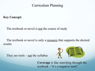 Curriculum Planning
Key Concept:

The textbook or novel is not the course of study

The textbook or novel is only a resource that supports the desired
results

They are tools – not the syllabus
Coverage is like marching through the
textbook –”it’s a negative term”.

 