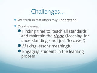 Challenges…
 We teach so that others may understand.
 Our challenges:

Finding time to ‘teach all standards’

and maintain the rigor (teaching for
understanding - not just ‘to cover’)
Making lessons meaningful
Engaging students in the learning
process

 