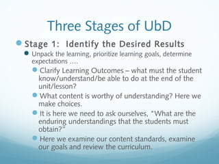 Three Stages of UbD
Stage 1: Identify the Desired Results
 Unpack the learning, prioritize learning goals, determine
expectations ….

Clarify Learning Outcomes – what must the student
know/understand/be able to do at the end of the
unit/lesson?
What content is worthy of understanding? Here we
make choices.
It is here we need to ask ourselves, "What are the
enduring understandings that the students must
obtain?”
Here we examine our content standards, examine
our goals and review the curriculum.

 