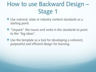 How to use Backward Design –
Stage 1
 Use national, state or industry content standards as a
starting point.

 “Unpack” the nouns and verbs in the standards to point
to the “big ideas”.

 Use the template as a tool for developing a coherent,
purposeful and efficient design for learning.

 