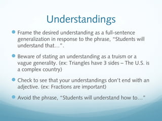 Understandings
 Frame the desired understanding as a full-sentence
generalization in response to the phrase, “Students will
understand that…”.

 Beware of stating an understanding as a truism or a
vague generality. (ex: Triangles have 3 sides – The U.S. is
a complex country)

 Check to see that your understandings don’t end with an
adjective. (ex: Fractions are important)

 Avoid the phrase, “Students will understand how to…”

 