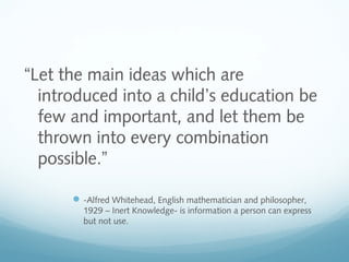 “Let the main ideas which are
introduced into a child’s education be
few and important, and let them be
thrown into every combination
possible.”
 -Alfred Whitehead, English mathematician and philosopher,
1929 – Inert Knowledge- is information a person can express
but not use.

 