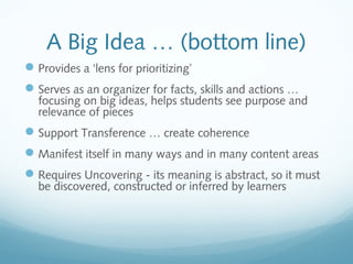 A Big Idea … (bottom line)
 Provides a ‘lens for prioritizing’
 Serves as an organizer for facts, skills and actions …

focusing on big ideas, helps students see purpose and
relevance of pieces

 Support Transference … create coherence
 Manifest itself in many ways and in many content areas
 Requires Uncovering - its meaning is abstract, so it must
be discovered, constructed or inferred by learners

 