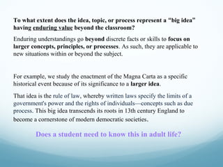 To what extent does the idea, topic, or process represent a “big idea”
having enduring value beyond the classroom?
Enduring understandings go beyond discrete facts or skills to focus on
larger concepts, principles, or processes. As such, they are applicable to
new situations within or beyond the subject.

For example, we study the enactment of the Magna Carta as a specific
historical event because of its significance to a larger idea.
That idea is the rule of law, whereby written laws specify the limits of a
government's power and the rights of individuals—concepts such as due
process. This big idea transcends its roots in 13th century England to
become a cornerstone of modern democratic societies .

Does a student need to know this in adult life?

 