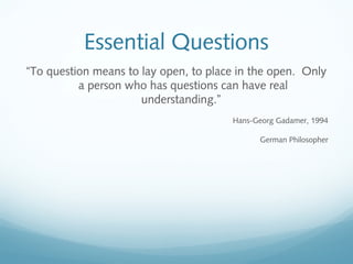 Essential Questions
“To question means to lay open, to place in the open. Only
a person who has questions can have real
understanding.”
Hans-Georg Gadamer, 1994
German Philosopher

 