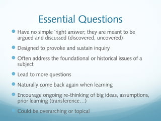 Essential Questions
 Have no simple ‘right answer; they are meant to be
argued and discussed (discovered, uncovered)

 Designed to provoke and sustain inquiry
 Often address the foundational or historical issues of a
subject

 Lead to more questions
 Naturally come back again when learning
 Encourage ongoing re-thinking of big ideas, assumptions,
prior learning (transference…)

 Could be overarching or topical

 