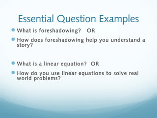 Essential Question Examples
 What is foreshadowing?

OR

 How does foreshadowing help you understand a
story?

 What is a linear equation? OR
 How do you use linear equations to solve real
world problems?

 