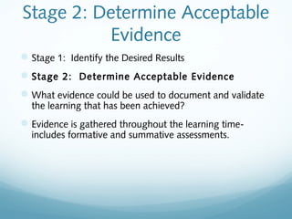 Stage 2: Determine Acceptable
Evidence
 Stage 1: Identify the Desired Results
 Stage 2: Determine Acceptable Evidence
 What evidence could be used to document and validate
the learning that has been achieved?

 Evidence is gathered throughout the learning timeincludes formative and summative assessments.

 