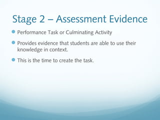 Stage 2 – Assessment Evidence
 Performance Task or Culminating Activity
 Provides evidence that students are able to use their
knowledge in context.

 This is the time to create the task.

 