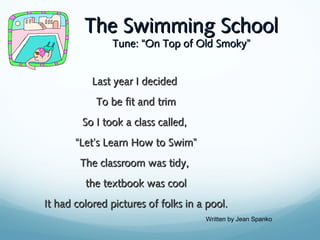 The Swimming School
Tune: “On Top of Old Smoky”

Last year I decided
To be fit and trim
So I took a class called,
“Let’s Learn How to Swim”
The classroom was tidy,
the textbook was cool
It had colored pictures of folks in a pool.
Written by Jean Spanko

 