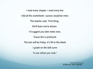 I read every chapter, I read every line
I did all the worksheets- success would be mine.
The teacher said, “First thing,
We’ll learn not to drown.
I’d suggest you take notes now,
‘Cause this is profound.
The test will be Friday, it’s fill-in-the-blank
I grade on the bell curve
To see where you rank.”

Swimming School, pg. 2

Written by Jean Spanko

 