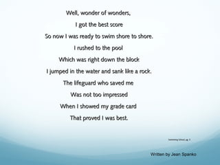Well, wonder of wonders,
I got the best score
So now I was ready to swim shore to shore.
I rushed to the pool
Which was right down the block
I jumped in the water and sank like a rock.
The lifeguard who saved me
Was not too impressed
When I showed my grade card
That proved I was best.

Swimming School, pg. 3

Written by Jean Spanko

 