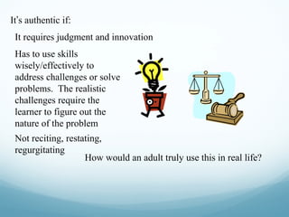 It’s authentic if:
It requires judgment and innovation
Has to use skills
wisely/effectively to
address challenges or solve
problems. The realistic
challenges require the
learner to figure out the
nature of the problem
Not reciting, restating,
regurgitating
How would an adult truly use this in real life?

 