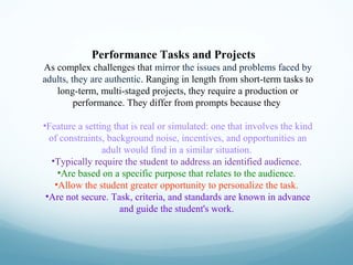 Performance Tasks and Projects
As complex challenges that mirror the issues and problems faced by
adults, they are authentic. Ranging in length from short-term tasks to
long-term, multi-staged projects, they require a production or
performance. They differ from prompts because they
•Feature a setting that is real or simulated: one that involves the kind
of constraints, background noise, incentives, and opportunities an
adult would find in a similar situation.
•Typically require the student to address an identified audience.
•Are based on a specific purpose that relates to the audience.
•Allow the student greater opportunity to personalize the task.
•Are not secure. Task, criteria, and standards are known in advance
and guide the student's work.

 