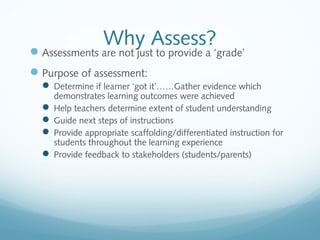 Why Assess?

 Assessments are not just to provide a ‘grade’
 Purpose of assessment:
 Determine if learner ‘got it’……Gather evidence which

demonstrates learning outcomes were achieved
 Help teachers determine extent of student understanding
 Guide next steps of instructions
 Provide appropriate scaffolding/differentiated instruction for
students throughout the learning experience
 Provide feedback to stakeholders (students/parents)

 