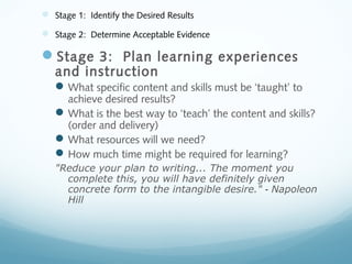  Stage 1: Identify the Desired Results
 Stage 2: Determine Acceptable Evidence

Stage 3: Plan learning experiences
and instruction

 What specific content and skills must be ‘taught’ to

achieve desired results?
 What is the best way to ‘teach’ the content and skills?
(order and delivery)
 What resources will we need?
 How much time might be required for learning?
"Reduce your plan to writing... The moment you
complete this, you will have definitely given
concrete form to the intangible desire." - Napoleon
Hill

 