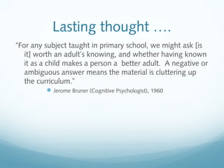 Lasting thought ….
“For any subject taught in primary school, we might ask [is
it] worth an adult’s knowing, and whether having known
it as a child makes a person a better adult. A negative or
ambiguous answer means the material is cluttering up
the curriculum.”
 Jerome Bruner (Cognitive Psychologist), 1960

 