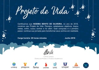 Certificamos que NOEMIA BENTO DE OLIVEIRA, no ano de 2018,
construiu seu Projeto de Vida. Planejou, estabeleceu objetivos, traçou
metas, enfim, ousou sonhar e foi além. Está conquista é o primeiro
passo: continue sua jornada para transformar seus sonhos em realidade.
Carga horária: 20 horas minutos Junho 2018
Powered by TCPDF (www.tcpdf.org)