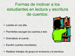 Formas de motivar a los estudiantes en lectura y escritura de cuentos: Leerles en voz alta. Permitirles escoger los cuentos a leer. Dramatizar el cuento. Escribir cuentos recontados. Realizar trabajos de grupo en la lectura y la escritura. 