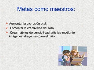 Aumentar la expresión oral. Fomentar la creatividad del niño. Crear hábitos de sensibilidad artística mediante imágenes atrayentes para el niño. Metas como maestros:   
