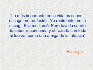 “ Lo más importante en la vida es saber escoger su profesión. Yo realmente, no la escogí. Ella me llamó. Pero tuve la suerte de saber reconocerla y abrazarla con toda mi fuerza, como una amiga de la infancia”.   - Montaigne  -  