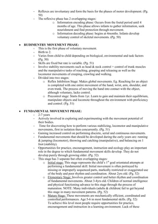 -   Reflexes are involuntary and form the basis for the phases of motor development. (Pg.
           50)
       -   The reflexive phase has 2 overlapping stages:
                      o Information encoding phase: Occurs from the foetal period until 4
                          months of age. This phase allows infants to gather information, seek
                          nourishment and find protection through movement.
                      o Information decoding phase: begins at 4months. Infants develop
                          voluntary control of skeletal movements. (Pg. 50)

RUDIMENTRY MOVEMENT PHASE:
    - This is the first phase of voluntary movement.
    - Birth to 2.
    - Varies from child to child depending on biological, environmental and task factors
      (Pg. 50)
    - Skills are fixed but rate is variable. (Pg. 51)
    - Involve stability movements such as head & neck control + control of trunk muscles
      and the manipulative tasks of reaching, grasping and releasing as well as the
      locomotor movements of creeping, crawling and walking.
    - Divided into two stages:
          o Reflex Inhibition Stage: Makes global movements. Eg. Reaching for an object
              is completed with one entire movement of the hand, wrist, arm, shoulder, and
              even trunk. The process of moving the hand into contact with the object,
              although voluntary, lacks control.
          o Precontrol stage: Starts from 1yr. Learn to gain and maintain their equilibrium,
              manipulate objects and locomote throughout the environment with proficiency
              and control. (Pg. 51)

FUNDAMENTAL MOVEMENT PHASE:
    - 2-7 years
    - Actively involved in exploring and experimenting with the movement potential of
      their bodies.
    - Time for discovering how to perform various stabilizing, locomotor and manipulative
      movements, first in isolation then concurrently. (Pg. 51)
    - Gaining increased control on performing discrete, serial and continuous movements.
    - Fundamental movements that should be developed during the early years are: running
      & jumping (locomotor), throwing and catching (manipulative), and balancing on 1
      foot (stability).
    - Opportunities for practice, encouragement, instruction and ecology play an important
      role in the degree to which fundamental movement skills develop. They do not
      develop purely through growing older. (Pg. 52)
    - This stage has 3 separate but often overlapping stages:
          o Initial stage: This stage represents the child‟s 1st goal orientated attempts at
               performing a fundamental skill. Initial movement is often portrayed by
               missing or improperly sequenced parts, markedly restricted or exaggerated use
               of the body and poor rhythm and coordination. About 2yrs old. (Pg. 52)
          o Elementary Stage: Involves greater control and better rhythm and coordination
               of fundamental movements. About 3-4yrs old. Children of normal intelligence
               and physical functioning advance to this stage through the process of
               maturation. NOTE: Many individuals (adults & children( fail to get beyond
               this stage in many movement patterns. (Pg. 52)
          o Mature Stage: These movements are mechanically efficient, coordinated and
               controlled performances. Age 5-6 in most fundamental skills. (Pg. 52)
               To achieve this level most people require opportunities for practice,
               encouragement and instruction in a learning environment. Lack of these
 
