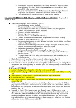 -   Fundamental movement skills are basic movement patterns that begin developing
                    around the same time that a child is able to walk independently and move freely
                    through his or her environment.
                -   Under the proper circumstances, children are capable of performing at the mature
                    stage in the vast majority of fundamental movement patterns by age 6.
                -   The transitional stage is typically the level of the child in grades 3-5.

TEACHING CHILDREN IN THE PHYSICAL EDUCATION ENVIRONMENT – Pangrazi, R &
Beighle, A 2009

       Essential components of quality programs: (Page 20)
                - Organised around content standards
                - Student centered and developmentally appropriate
                - Physical activity and motor skill development form the core of the program.
                - Teaches management skills and self discipline.
                - Promotes inclusion of all students.
                - Focuses of process over product.
                - Promotes lifetime personal health and wellness.
                - Teaches cooperation and responsibility and promores sensitivity to diversity.
       National Standards for physical Education: (Pg. 20)
                - Demonstrates competency in motor skills and movement patterns needed to perform a
                    variety of physical activities.
                - Demonstrates understanding of movement concepts, principles, and tactics as they
                    apply to the learning and performance of physical activities.
                - Participates regulary in physical activity.
                - Achieves and maintains a health enhancing level of physical fitness.
                - Exhibits responsible personal and social behavior that respects self and others in
                    physical activity.
                - Values physical activity for health, enjoyment, challenge, self expression and / or
                    social interaction.
       Physical activity positively affects childrens growth and development. (Pg. 21)
       When growth is rapid, the ability to learn new skills decreases. (Pg. 22)
       Girls reach the adolescent growth spurt first growing taller and heavier during 6th & 7th grade and
       likely tied to girls reaching puberty 1st. Average age of girls reaching puberty has decreased.(Pg.
       22)
     FACTORS AFFECTING:
       A child‟s physique affects the quality of his / her performance. (Pg. 24)
       Children differ in physique and require that instruction accommodate individual differences. (Pg
       24)
       Physical maturity strongly affects a students performance in physical education.
       Children greatly differ in skeletal age.
       Overweight children are less proficient at performing motor skills as deadweight reduces relative
       strength.(Pg. 26)
       Children deserve equal opportunity to learn sport skills, teachers must ensure that all children
       play all positions and receive similar amounts of practice time. It is easy for children to become
       discouraged if they receive little encouragement and praise while trying to learn new skills and
       positions. (Pg. 27)
       In a study by Hale (1956), Hale points out how skeletally mature children receive more
       opportunity to throw at an early age (through pitching & catching). These children obviously
       have the chance to become better throwers due to the many opportunities they receive when
       throwing in games and practice. In contrast, children who are immature play right field and
       receive limited throwing or catching opportunities. Therefore they are unlikely to ever close the
       skill gap and develop skill competency. (Pg. 28)
 