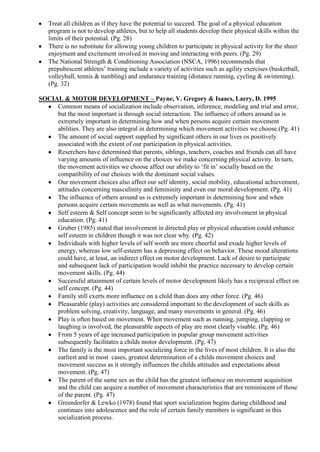 Treat all children as if they have the potential to succeed. The goal of a physical education
   program is not to develop athletes, but to help all students develop their physical skills within the
   limits of their potential. (Pg. 28)
   There is no substitute for allowing young children to participate in physical activity for the sheer
   enjoyment and excitement involved in moving and interacting with peers. (Pg. 29)
   The National Strength & Conditioning Association (NSCA, 1996) recommends that
   prepubescent athletes‟ training include a variety of activities such as agility exercises (basketball,
   volleyball, tennis & tumbling) and endurance training (distance running, cycling & swimming).
   (Pg. 32)

SOCIAL & MOTOR DEVELOPMENT – Payne, V. Gregory & Isaacs, Larry, D. 1995
     Common means of socialization include observation, inference, modeling and trial and error,
     but the most important is through social interaction. The influence of others around us is
     extremely important in determining how and when persons acquire certain movement
     abilities. They are also integral in determining which movement activities we choose.(Pg. 41)
     The amount of social support supplied by significant others in our lives os positively
     associated with the extent of our participation in physical activities.
     Reserchers have determined that parents, siblings, teachers, coaches and friends can all have
     varying amounts of influence on the choices we make concerning physical activity. In turn,
     the movement activities we choose affect our ability to „fit in‟ socially based on the
     compatibility of our choices with the dominant social values.
     Our movement choices also affect our self identity, social mobility, educational achievement,
     attitudes concerning masculinity and femininity and even our moral development. (Pg. 41)
     The influence of others around us is extremely important in determining how and when
     persons acquire certain movements as well as what movements. (Pg. 41)
     Self esteem & Self concept seem to be significantly affected my involvement in physical
     education. (Pg. 41)
     Gruber (1985) stated that involvement in directed play or physical education could enhance
     self esteem in children though it was not clear why. (Pg. 42)
     Individuals with higher levels of self worth are more cheerful and exude higher levels of
     energy, whereas low self-esteem has a depressing effect on behavior. These mood alterations
     could have, at least, an indirect effect on motor development. Lack of desire to participate
     and subsequent lack of participation would inhibit the practice necessary to develop certain
     movement skills. (Pg. 44)
     Successful attainment of certain levels of motor development likely has a reciprocal effect on
     self concept. (Pg. 44)
     Family still exerts more influence on a child than does any other force. (Pg. 46)
     Pleasurable (play) activities are considered important to the development of such skills as
     problem solving, creativity, language, and many movements in general. (Pg. 46)
     Play is often based on movement. When movement such as running, jumping, clapping or
     laughing is involved, the pleasurable aspects of play are most clearly visable. (Pg. 46)
     From 5 years of age increased participation in popular group movement activities
     subsequently facilitates a childs motor development. (Pg. 47)
     The family is the most important socializing force in the lives of most children. It is also the
     earliest and in most cases, greatest determination of a childs movement choices and
     movement success as it strongly influences the childs attitudes and expectations about
     movement. (Pg. 47)
     The parent of the same sex as the child has the greatest influence on movement acquisition
     and the child can acquire a number of movement characteristics that are reminiscent of those
     of the parent. (Pg. 47)
     Greendorfer & Lewko (1978) found that sport socialization begins during childhood and
     continues into adolescence and the role of certain family members is significant in this
     socialization process.
 