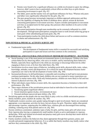 Parents were found to be a significant influence on a childs involvement in sport, but siblings,
               however, didn‟t seem to have a particularly critical effect on either boys or girls choices
               concerning involvement in sport. (Pg. 47)
               The father, peers and the teacher were all significant influences for boys. Whereas only peers
               and father were significantly influential for the girls. (Pg. 47)
               The peer group becomes increasingly important as children approach adolescence and they
               have the capability of shaping the mode of childrens dress, speech, actions & decisions
               concerning participation in movement activities. If peers consider participation in movement
               activities as accepted norm for their group, they pressure other members to be active in that
               persuit. (Pg. 49)
               Movement participation through team membership can be extremely influential in a child
               development. Through team participation youngsters learn to work toward achieving group or
               team goals while subordinating personal goals. (Pg. 49)
               Team participation teaches the child about failure and success as well as common emotions
               as shame and embarrassment. (Pg. 50)

NSW FITNESS & PHYSICAL ACTIVITY SURVEY 1997

       Fundamental motor skills:
                - The development of fundamental motor skills is essential for successful and satisfying
                    participation in sport and leisure activities common in the community.

PSYCHOSOCIAL AND CULTURAL INFLUENCES IN MOTOR DEVELOPMENT – HAYWOOD,
      Social learning is one of the most potent environmental factors in development. Children who learn
      certain behaviors by observing others, who serve as models, and by internalizing those behaviors.
      Models, especially those significant to the child can encourage or discourage behaviors by either
      engaging in them or not, or by how they label them. (Pg. 304)
      Socialization involves many types of behavior, including social skills, physical skills, traits, values,
      knowledge, attitudes, norms and dispositions. It is critical for motor development because motor
      experiences are vital to the full development of motor skills. (Pg. 304)
      Increased proficiency in skill performance is enjoyable and rewarding in itself and in turn promotes
      continues participation. On the other hand, children who are not exposed to motor experiences are
      less likely to master motor skills. With only limited practice, children are more likely to fail and lose
      interest in physical activities. (Pg. 304)
      When individuals expect failure at motor skills, this expectation becomes a limitation to their skill
      performance. (Pg. 304)
      Three major elements of the socialization process lead an individual to learn his or her societal role:
      1. Socializing agents (significant others)
      2. Social situations (games & play, environments & toys)
      3. Personal attributes (perceived sport sbility). (Pg. 305)
  Socializing agents are the people who are most likely to play a role in a childs socialization process –
  family members, peers, teachers & coaches. (Pg. 305)
  Traditionally western societies carry gender typing through to sport involvement. Sports are considered
  appropriate, even important, activities for boys, but not always for girls. Therefore, adults often permit
  and encourage vigorous, outgoing play for toddler boys, whereas girls are discouraged from running,
  climbing, venturing away from parents and so on. (Pg. 305)
  Society reinforces constrained, sedentary types of play for girls, and thus many girls self select away
  from vigorous play leaving a comparatively small number of girls as active participants in vigorous,
  skilled play. With such limited involvement and practice many girls never develop their motor skills to
  their full potential. (Pg. 306)
  Family members reinforce the behaviors they deem appropriate through their gestures, praise, and
  rewards and punish inappropriate behaviors. It is so subtle that family members may hardly realize what
  and how they communicate to the child. (Pg. 306)
 