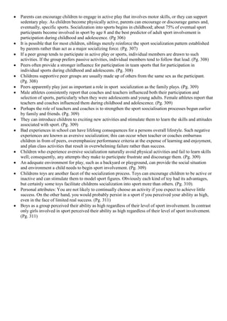 Parents can encourage children to engage in active play that involves motor skills, or they can support
sedentary play. As children become physically active, parents can encourage or discourage games and,
eventually, specific sports. Socialization into sports begins in childhood; about 75% of eventual sport
participants become involved in sport by age 8 and the best predictor of adult sport involvement is
participation during childhood and adolescence. (Pg 306)
It is possible that for most children, siblings merely reinforce the sport socialization pattern established
by parents rather than act as a major socializing force. (Pg. 307)
If a peer group tends to participate in active play or sports, individual members are drawn to such
activities. If the group prefers passive activities, individual members tend to follow that lead. (Pg. 308)
Peers often provide a stronger influence for participation in team sports that for participation in
individual sports during childhood and adolescents. (Pg. 308)
Childrens supportive peer groups are usually made up of others from the same sex as the participant.
(Pg. 308)
Peers apparently play just as important a role in sport socialization as the family plays. (Pg. 309)
Male athletes consistently report that coaches and teachers influenced both their participation and
selection of sports, particularly when they were adolescents and young adults. Female athletes report that
teachers and coaches influenced them during childhood and adolescence. (Pg. 309)
Perhaps the role of teachers and coaches is to strengthen the sport soocialisation processes begun earlier
by family and friends. (Pg. 309)
They can introduce children to exciting new activities and stimulate them to learn the skills and attitudes
associated with sport. (Pg. 309)
Bad experiences in school can have lifelong consequences for a persons overall lifestyle. Such negative
experiences are known as aversive socialization; this can occur when teacher or coaches embarrass
children in from of peers, overemphasize performance criteria at the expense of learning and enjoyment,
and plan class activities that result in overwhelming failure rather than success.
Children who experience aversive socialization naturally avoid physical activities and fail to learn skills
well; consequently, any attempts they make to participate frustrate and discourage them. (Pg. 309)
An adequate environment for play, such as a backyard or playground, can provide the social situation
and environment a child needs to begin sport involvement. (Pg. 309)
Childrens toys are another facet of the socialization process. Toys can encourage children to be active or
inactive and can stimulate them to model sport figures. Obviously each kind of toy had its advantages,
but certainly some toys facilitate childrens socialization into sport more than others. (Pg. 310).
Personal attributes: You are not likely to continually choose an activity if you expect to achieve little
success. On the other hand, you would probably persist in a sport if you perceived your ability as high,
even in the face of limited real success. (Pg. 311)
Boys as a group perceived their ability as high regardless of their level of sport involvement. In contrast
only girls involved in sport perceived their ability as high regardless of their level of sport involvement.
(Pg. 311)
 