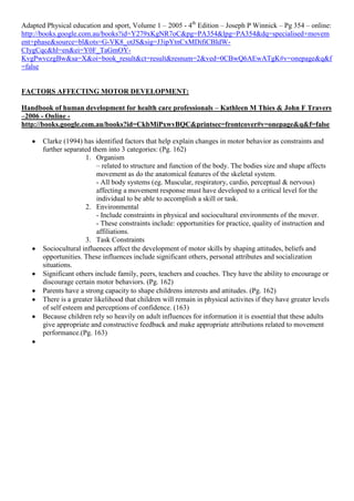 Adapted Physical education and sport, Volume 1 – 2005 - 4th Edition – Joseph P Winnick – Pg 354 – online:
http://books.google.com.au/books?id=Y279xKgNR7oC&pg=PA354&lpg=PA354&dq=specialised+movem
ent+phase&source=bl&ots=G-VK8_otJS&sig=J3ipYtnCxMDifiCBIdW-
CIygCqc&hl=en&ei=Y0F_TaGmOY-
KvgPwvczgBw&sa=X&oi=book_result&ct=result&resnum=2&ved=0CBwQ6AEwATgK#v=onepage&q&f
=false


FACTORS AFFECTING MOTOR DEVELOPMENT:

Handbook of human development for health care professionals – Kathleen M Thies & John F Travers
–2006 - Online -
http://books.google.com.au/books?id=CkbMiPxwvBQC&printsec=frontcover#v=onepage&q&f=false

       Clarke (1994) has identified factors that help explain changes in motor behavior as constraints and
       further separated them into 3 categories: (Pg. 162)
                      1. Organism
                           – related to structure and function of the body. The bodies size and shape affects
                           movement as do the anatomical features of the skeletal system.
                           - All body systems (eg. Muscular, respiratory, cardio, perceptual & nervous)
                           affecting a movement response must have developed to a critical level for the
                           individual to be able to accomplish a skill or task.
                      2. Environmental
                           - Include constraints in physical and sociocultural environments of the mover.
                           - These constraints include: opportunities for practice, quality of instruction and
                           affiliations.
                      3. Task Constraints
       Sociocultural influences affect the development of motor skills by shaping attitudes, beliefs and
       opportunities. These influences include significant others, personal attributes and socialization
       situations.
       Significant others include family, peers, teachers and coaches. They have the ability to encourage or
       discourage certain motor behaviors. (Pg. 162)
       Parents have a strong capacity to shape childrens interests and attitudes. (Pg. 162)
       There is a greater likelihood that children will remain in physical activites if they have greater levels
       of self esteem and perceptions of confidence. (163)
       Because children rely so heavily on adult influences for information it is essential that these adults
       give appropriate and constructive feedback and make appropriate attributions related to movement
       performance.(Pg. 163)
 